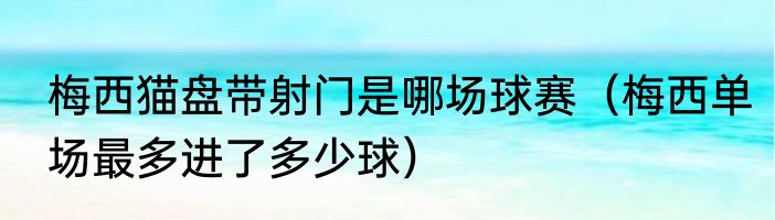 梅西猫盘带射门是哪场球赛（梅西单场最多进了多少球）