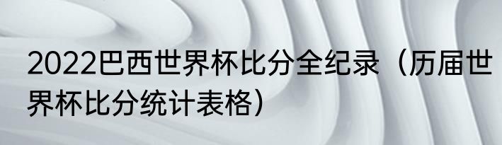 2022巴西世界杯比分全纪录（历届世界杯比分统计表格）