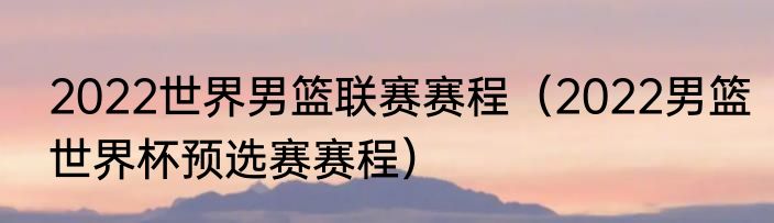 2022世界男篮联赛赛程（2022男篮世界杯预选赛赛程）