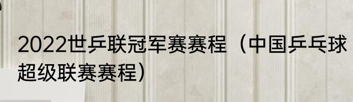 2022世乒联冠军赛赛程（中国乒乓球超级联赛赛程）