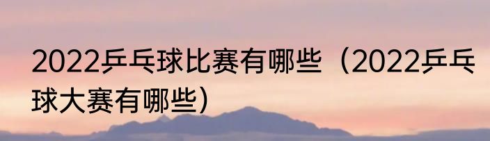 2022乒乓球比赛有哪些（2022乒乓球大赛有哪些）