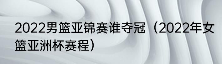 2022男篮亚锦赛谁夺冠（2022年女篮亚洲杯赛程）