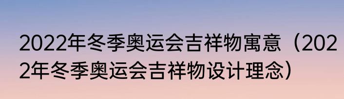 2022年冬季奥运会吉祥物寓意（2022年冬季奥运会吉祥物设计理念）
