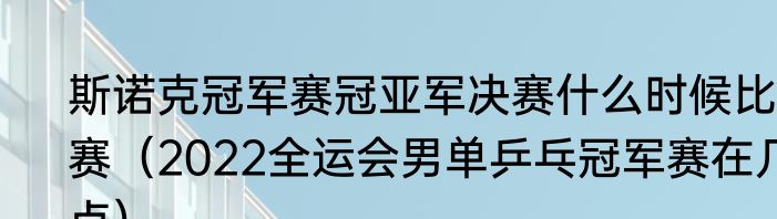 斯诺克冠军赛冠亚军决赛什么时候比赛（2022全运会男单乒乓冠军赛在几点）