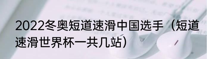 2022冬奥短道速滑中国选手（短道速滑世界杯一共几站）