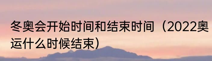 冬奥会开始时间和结束时间（2022奥运什么时候结束）