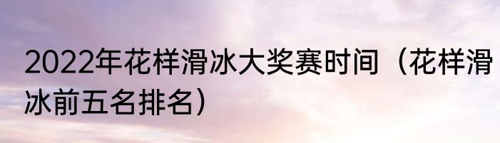 2022年花样滑冰大奖赛时间（花样滑冰前五名排名）
