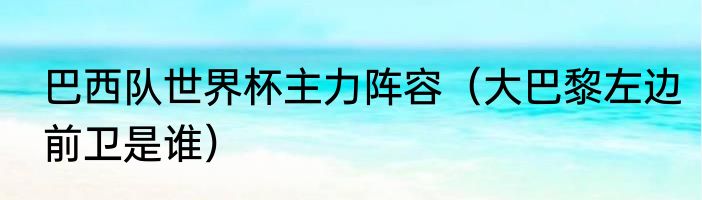 巴西队世界杯主力阵容（大巴黎左边前卫是谁）