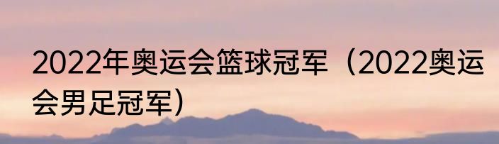 2022年奥运会篮球冠军（2022奥运会男足冠军）