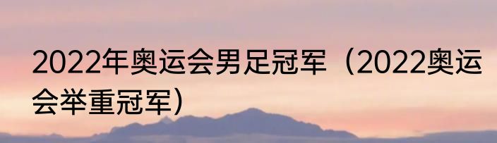 2022年奥运会男足冠军（2022奥运会举重冠军）