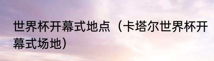 世界杯开幕式地点（卡塔尔世界杯开幕式场地）