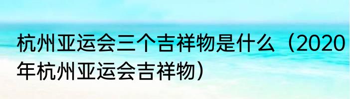 杭州亚运会三个吉祥物是什么（2020年杭州亚运会吉祥物）