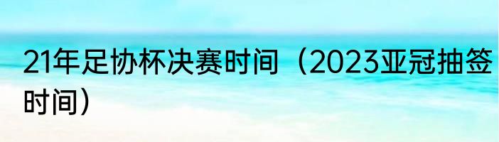 21年足协杯决赛时间（2023亚冠抽签时间）