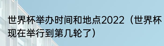 世界杯举办时间和地点2022（世界杯现在举行到第几轮了）