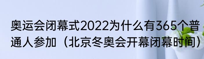奥运会闭幕式2022为什么有365个普通人参加（北京冬奥会开幕闭幕时间）