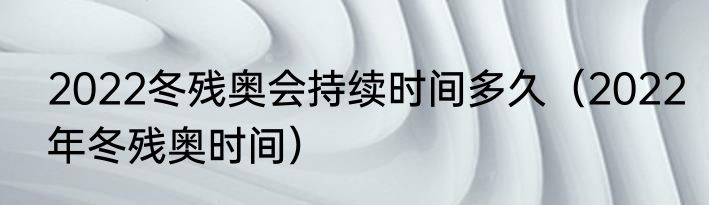 2022冬残奥会持续时间多久（2022年冬残奥时间）
