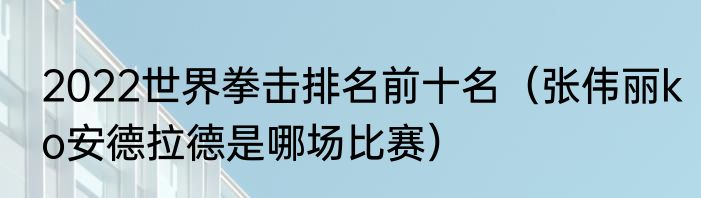 2022世界拳击排名前十名（张伟丽ko安德拉德是哪场比赛）