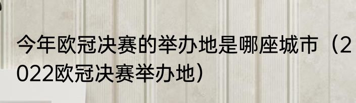 今年欧冠决赛的举办地是哪座城市（2022欧冠决赛举办地）