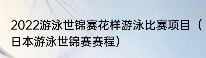 2022游泳世锦赛花样游泳比赛项目（日本游泳世锦赛赛程）