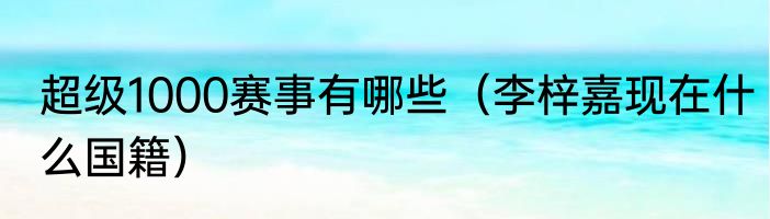 超级1000赛事有哪些（李梓嘉现在什么国籍）