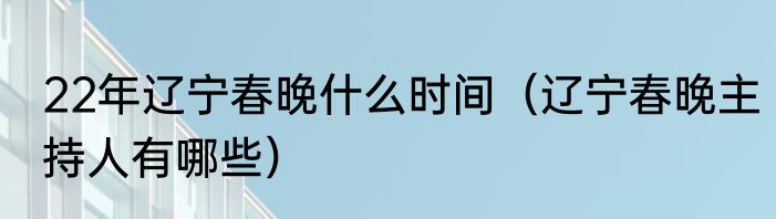 22年辽宁春晚什么时间（辽宁春晚主持人有哪些）