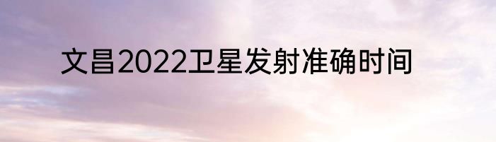 文昌2022卫星发射准确时间