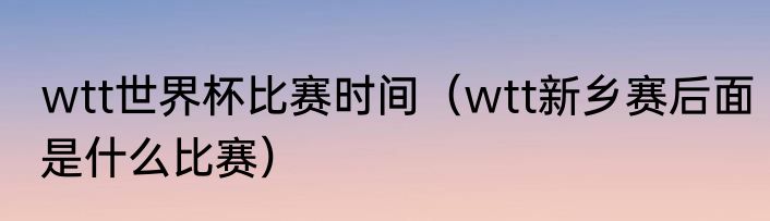 wtt世界杯比赛时间（wtt新乡赛后面是什么比赛）