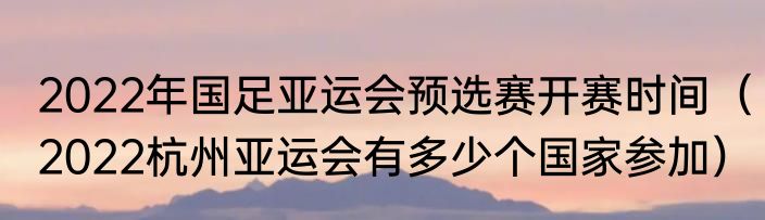 2022年国足亚运会预选赛开赛时间（2022杭州亚运会有多少个国家参加）