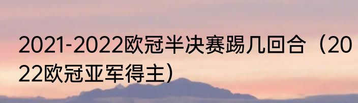 2021-2022欧冠半决赛踢几回合（2022欧冠亚军得主）