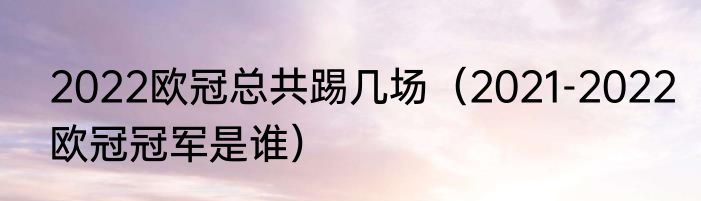 2022欧冠总共踢几场（2021-2022欧冠冠军是谁）