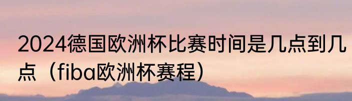 2024德国欧洲杯比赛时间是几点到几点（fiba欧洲杯赛程）