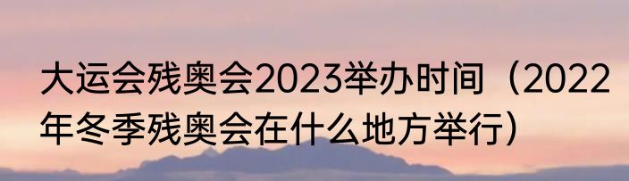 大运会残奥会2023举办时间（2022年冬季残奥会在什么地方举行）