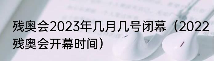 残奥会2023年几月几号闭幕（2022残奥会开幕时间）