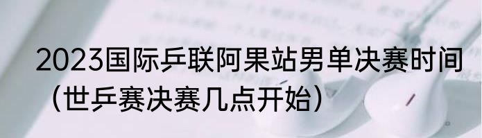 2023国际乒联阿果站男单决赛时间（世乒赛决赛几点开始）