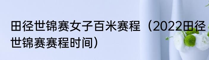 田径世锦赛女子百米赛程（2022田径世锦赛赛程时间）