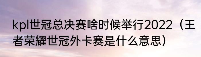 kpl世冠总决赛啥时候举行2022（王者荣耀世冠外卡赛是什么意思）
