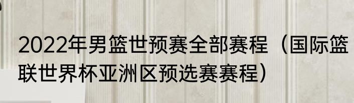 2022年男篮世预赛全部赛程（国际篮联世界杯亚洲区预选赛赛程）