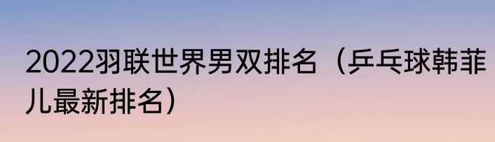 2022羽联世界男双排名（乒乓球韩菲儿最新排名）