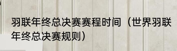 羽联年终总决赛赛程时间（世界羽联年终总决赛规则）