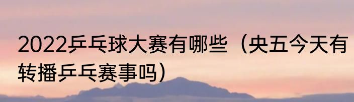 2022乒乓球大赛有哪些（央五今天有转播乒乓赛事吗）