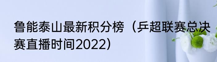 鲁能泰山最新积分榜（乒超联赛总决赛直播时间2022）