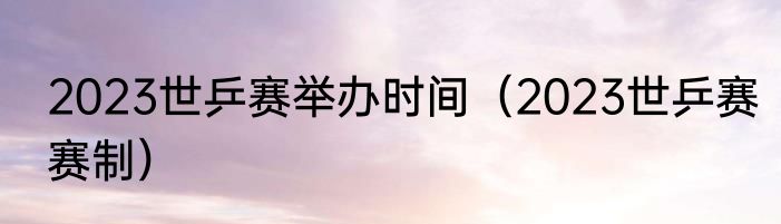 2023世乒赛举办时间（2023世乒赛赛制）