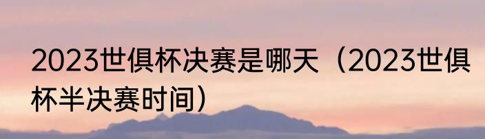 2023世俱杯决赛是哪天（2023世俱杯半决赛时间）
