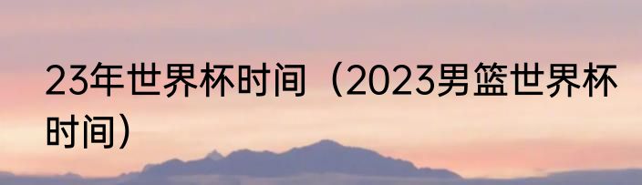 23年世界杯时间（2023男篮世界杯时间）