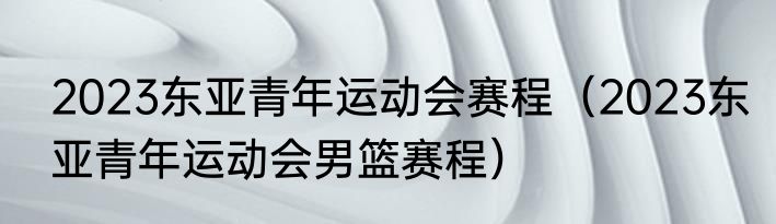 2023东亚青年运动会赛程（2023东亚青年运动会男篮赛程）