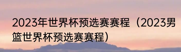 2023年世界杯预选赛赛程（2023男篮世界杯预选赛赛程）