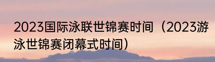 2023国际泳联世锦赛时间（2023游泳世锦赛闭幕式时间）