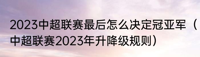 2023中超联赛最后怎么决定冠亚军（中超联赛2023年升降级规则）