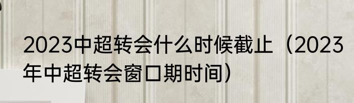 2023中超转会什么时候截止（2023年中超转会窗口期时间）