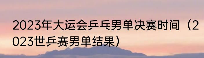 2023年大运会乒乓男单决赛时间（2023世乒赛男单结果）